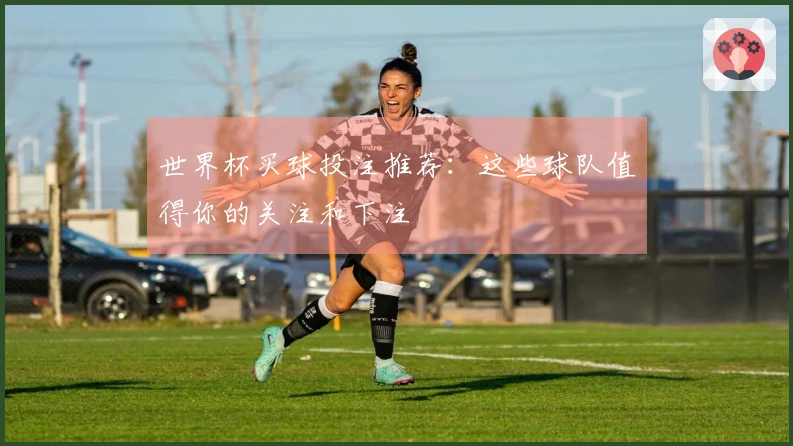 世界杯买球投注推荐：这些球队值得你的关注和下注